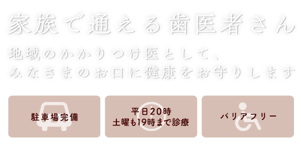 家族で通える歯医者さん　ー　地域のかかりつけ医として、みなさまのお口に健康をお守りします